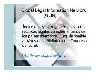 Global Legal Information Network
          (GLIN)

Índice de leyes, regulaciones y otros
recursos legales complementarios de
los países miembros. Esta disponible
a tráves de la Biblioteca del Congreso
de los EU.

http://www.loc.gov/law/glin/
 