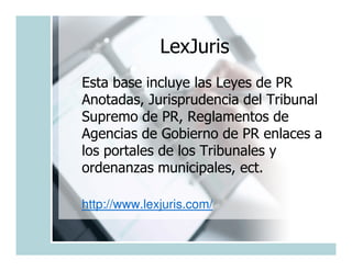 LexJuris
Esta base incluye las Leyes de PR
Anotadas, Jurisprudencia del Tribunal
Supremo de PR, Reglamentos de
Agencias de Gobierno de PR enlaces a
los portales de los Tribunales y
ordenanzas municipales, ect.

http://www.lexjuris.com/
 