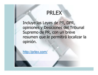 PRLEX
Incluye las Leyes de PR, DPR,
opiniones y Desiciones del Tribunal
Supremo de PR, con un breve
resumen que le permitirá localizar la
opinión.

http://prlex.com/
 