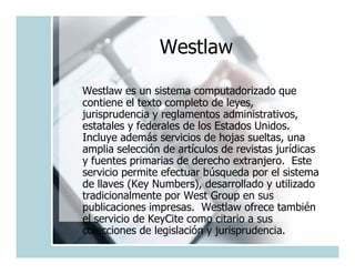 Westlaw

Westlaw es un sistema computadorizado que
contiene el texto completo de leyes,
jurisprudencia y reglamentos administrativos,
estatales y federales de los Estados Unidos.
Incluye además servicios de hojas sueltas, una
amplia selección de artículos de revistas jurídicas
y fuentes primarias de derecho extranjero. Este
servicio permite efectuar búsqueda por el sistema
de llaves (Key Numbers), desarrollado y utilizado
tradicionalmente por West Group en sus
publicaciones impresas. Westlaw ofrece también
el servicio de KeyCite como citario a sus
colecciones de legislación y jurisprudencia.
 