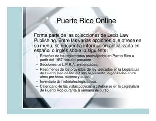 Puerto Rico Online
Forma parte de las colecciones de Lexis Law
Publishing. Entre las varias opciones que ofrece en
su menú, se encuentra información actualizada en
español o inglés sobre lo siguiente:
– Reseñas de los reglamentos promulgados en Puerto Rico a
  partir del 1957 hasta el presente.
– Secciones de L.P.R.A. enmendadas.
– Resúmenes de los proyectos de ley radicados en la Legislatura
  de Puerto Rico desde el 1985 al presente, organizados entre
  otros por tema, número y autor.
– Inventario de historiales legislativos.
– Calendario de las vistas públicas a celebrarse en la Legislatura
  de Puerto Rico durante la semana en curso.
 