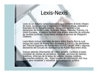 Lexis-Nexis
Lexis es un sistema computadorizado que contiene el texto íntegro
de leyes, jurisprudencia y reglamentos administrativos, estatales y
federales de los Estados Unidos. Da acceso también a las
decisiones del Reino Unido, Australia, Nueva Zelandia, Francia y la
Unión Europea. Contiene también una amplia selección de artículos
de revistas jurídicas. Lexis-Nexis incluye el servicio de Shepard's
Citations.

Lexis-Nexis incluye una base de datos sobre Puerto Rico la cual
incluye las Leyes de Puerto Rico Anotadas (L.P.R.A.), las decisiones
del Tribunal Supremo de Puerto Rico (D.P.R.) desde 1948 y algunas
decisiones del Circuito de Apelaciones de Puerto Rico entre otras.
Incluye además información de índole general. Contiene el texto
completo de cientos de periódicos, revistas, servicios de noticias,
boletines, informes de la bolsa de valores, revistas médicas,
documentos públicos, etc. Estas fuentes de información son muy
útiles para completar y actualizar la investigación jurídica.
 