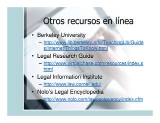 Otros recursos en línea
• Berkeley University
  – http://www.lib.berkeley.edu/TeachingLib/Guide
    s/Internet/ThingsToKnow.html
• Legal Research Guide
  – http://www.virtualchase.com/resources/index.s
    html
• Legal Information Institute
  – http://www.law.cornell.edu/
• Nolo’s Legal Encyclopedia
  – http://www.nolo.com/lawcenter/ency/index.cfm
 