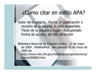 ¿Como citar en estilo APA?
Autor de la página. Fecha de publicación o
  revisión de la página, si esta disponible.
  Titulo de la página o lugar. Recuperado
  Fecha de acceso, de URL-dirección

Biblioteca Nacional de Estados Unidos. 12 de mayo
   de 2004. MedlinePlus. Recuperado 20 de mayo de
   2004 de
   http://www.nlm.nih.gov/medlineplus/spanish/ency/
   article/000802.htm
 