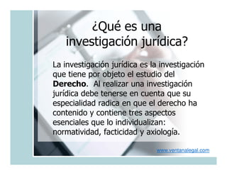 ¿Qué es una
   investigación jurídica?
La investigación jurídica es la investigación
que tiene por objeto el estudio del
Derecho. Al realizar una investigación
jurídica debe tenerse en cuenta que su
especialidad radica en que el derecho ha
contenido y contiene tres aspectos
esenciales que lo individualizan:
normatividad, facticidad y axiología.

                              www.ventanalegal.com
 