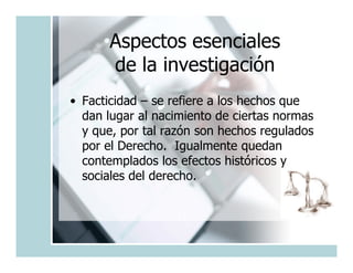 Aspectos esenciales
      de la investigación
• Facticidad – se refiere a los hechos que
  dan lugar al nacimiento de ciertas normas
  y que, por tal razón son hechos regulados
  por el Derecho. Igualmente quedan
  contemplados los efectos históricos y
  sociales del derecho.
 