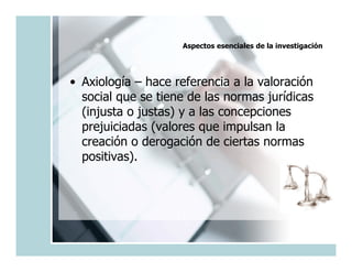 Aspectos esenciales de la investigación




• Axiología – hace referencia a la valoración
  social que se tiene de las normas jurídicas
  (injusta o justas) y a las concepciones
  prejuiciadas (valores que impulsan la
  creación o derogación de ciertas normas
  positivas).
 