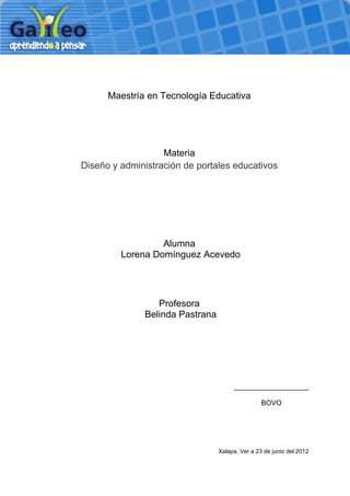 Maestría en Tecnología Educativa




                   Materia
Diseño y administración de portales educativos




                  Alumna
         Lorena Domínguez Acevedo




                 Profesora
              Belinda Pastrana




                                      ___________________

                                                 BOVO




                                 Xalapa, Ver a 23 de junio del 2012
 