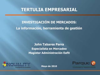 TERTULIA EMPRESARIAL  INVESTIGACIÓN DE MERCADOS:  La información, herramienta de gestión John Tabares Parra  Especialista en Mercadeo  Magíster Administración Eafit Mayo de 2010 