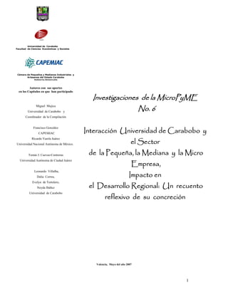 Universidad de Carabobo
Facultad de Ciencias Económicas y Sociales




 Cámara de Pequeños y Medianos Industriales y
        Artesanos del Estado Carabobo
             Valencia-Venezuela


          Autores con sus aportes
  en los Capítulos en que han participado

                                                  Investigaciones de la MicroPyME
                                                                 No. 6
               Miguel Mujica
         Universidad de Carabobo y
       Coordinador de la Compilación



                                                Interacción Universidad de Carabobo y
             Francisco González
                 CAPEMIAC


                                                                             el Sector
            Ricardo Varela Juárez
Universidad Nacional Autónoma de México.


         Tomás J. Cuevas-Contreras               de la Pequeña, la Mediana y la Micro
                                                                             Empresa,
  Universidad Autónoma de Ciudad Juárez



                                                                            Impacto en
              Leonardo Villalba,
                Dalia Correa,


                                                 el Desarrollo Regional: Un recuento
            Evelyn de Tortolero,
                Neyda Ibáñez


                                                         reflexivo de su concreción
          Universidad de Carabobo




                                                   Valencia, Mayo del año 2007




                                                                                         1
 