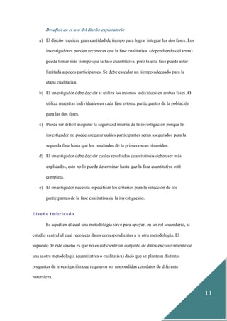 11
Desafíos en el uso del diseño exploratorio
a) El diseño requiere gran cantidad de tiempo para lograr integrar las dos fases. Los
investigadores pueden reconocer que la fase cualitativa (dependiendo del tema)
puede tomar más tiempo que la fase cuantitativa, pero la esta fase puede estar
limitada a pocos participantes. Se debe calcular un tiempo adecuado para la
etapa cualitativa.
b) El investigador debe decidir si utiliza los mismos individuos en ambas fases. O
utiliza muestras individuales en cada fase o toma participantes de la población
para las dos fases.
c) Puede ser difícil asegurar la seguridad interna de la investigación porque le
investigador no puede asegurar cuáles participantes serán asegurados para la
segunda fase hasta que los resultados de la primera sean obtenidos.
d) El investigador debe decidir cuales resultados cuantitativos deben ser más
explicados, esto no lo puede determinar hasta que la fase cuantitativa esté
completa.
e) El investigador necesita especificar los criterios para la selección de los
participantes de la fase cualitativa de la investigación.
Diseño Imbricado
Es aquél en el cual una metodología sirve para apoyar, en un rol secundario, al
estudio central el cual recolecta datos correspondientes a la otra metodología. El
supuesto de este diseño es que no es suficiente un conjunto de datos exclusivamente de
una u otra metodología (cuantitativa o cualitativa) dado que se plantean distintas
preguntas de investigación que requieren ser respondidas con datos de diferente
naturaleza.
 