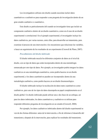 12
Los investigadores utilizan este diseño cuando necesitan incluir datos
cuantitativos o cualitativos para responder a una pregunta de investigación dentro de un
gran estudio cualitativo o cuantitativo.
Este diseño es particularmente útil cuando un investigador tiene que incluir un
componente cualitativo dentro de un diseño cuantitativo, como en el caso de un diseño
experimental o correlacional. En el ejemplo experimental, el investigador incluye los
datos cualitativos, por varias razones, entre ellas; para desarrollar un tratamiento, para
examinar el proceso de una intervención o los mecanismos que relacionan las variables,
o hacer un seguimiento de los resultados de un experimento (Creswell & Plano, 2007).
Procedimientos del diseño imbricado
El diseño imbricado mezcla los diferentes conjuntos de datos en el nivel de
diseño, con un tipo de datos que están incorporados dentro de una metodología
enmarcada por otro tipo de datos. Por ejemplo, un investigador podría integrar los datos
cualitativos en una metodología cuantitativa, como podría hacerse en un diseño
experimental, o los datos cuantitativos pueden ser incorporados dentro de una
metodología cualitativa, como podría hacerse en un diseño fenomenológico.
El diseño imbricado incluye la recolección de datos tanto cuantitativos como
cualitativos, pero uno de los tipos de datos desempeña un papel complementario en el
diseño global. Un diseño imbricado puede utilizar una o dos fases de un enfoque, así
para los datos imbricados, los datos cuantitativos y cualitativos se utilizan para
responder diferentes preguntas de investigación en un estudio (Creswell, 2008).
Por ejemplo, los datos cualitativos imbricados dentro del diseño experimental se
ven de dos formas diferentes: antes de la intervención, a fin de informar el desarrollo del
tratamiento y después de la intervención, para explicar los resultados del tratamiento.
 