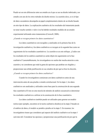 13
Puede ser un reto diferenciar entre un estudio en el que se use un diseño imbricado y un
estudio con uno de los otros métodos de diseño mixtos. La cuestión clave, es si el tipo
de datos secundarios desempeña un papel complementario dentro de un diseño basado
en otro tipo de datos. La explicación cualitativa de los resultados del tratamiento puede
no tener mucho sentido o valor si no ha habido resultados medidos de un estudio
experimental utilizando estos tratamientos (Creswell, 2008).
¿Cuando se recogen primero los datos cuantitativos?
Los datos cuantitativos son recogidos y analizados en la primera fase de la
investigación cualitativa y los datos cualitativos se recogen en la segunda fase como un
seguimiento de los resultados cuantitativos. La cuestión es en este enfoque. ¿Cuáles son
los resultados de los análisis cuantitativos serán objeto de seguimiento en la fase
cualitativa? Lamentablemente, los investigadores no suelen dar mucha atención a esta
cuestión y no consideran que toda la gama de opciones que podrían ser elegidos y
proporcionar una sólida justificación en sus estudios de por qué se hizo la elección.
¿Cuando se recogen primero los datos cualitativos?
Cuando los investigadores comienzan con datos cualitativos antes de una
intervención antes de una prueba o estudio correlacional. En la etapa 1, los datos
cualitativos son analizados y utilizados como base para la construcción de una segunda
fase cuantitativa El reto en esta mezcla de métodos de análisis secuencial es determinar
los resultados cualitativos a utilizar en la construcción de la fase cuantitativa.
Los datos cualitativos también puede ser utilizados para generar un modelo
teórico (por ejemplo, encontrar en la teoría cualitativa diseños) en la etapa 2 basado en
el análisis de datos, el modelo se pondrá a prueba en la etapa 3. En resumen, los
investigadores tienen que considerar qué aspecto del análisis cualitativo en la etapa 1
será más útil. Considerar las opciones y proporcionar una justificación de por qué la
 