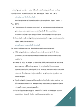 14
opción elegida es la mejor, y luego utilizar los resultados para informar a la fase
cuantitativa de la investigación de la fase. (Creswell & Plano-Clark, 2007)
Fortalezas del diseño imbricado
Las ventajas específicas de este diseño son las siguientes, según Creswell y
Plano (2007):
a) Se puede utilizar cuando un investigador no tiene suficiente tiempo o recursos
para comprometerse a una amplia recolección de datos cuantitativos y
cualitativos, debido a que un tipo de datos tiene menos prioridad que otros.
b) Este diseño puede ser logísticamente más manejable porque un método requiere
menos datos que otro método.
Desafíos en el uso del diseño imbricado
Hay muchos desafíos asociados con las variantes del diseño imbricado.
a) El investigador debe especificar el propósito de la recolección de datos
cualitativos o cuantitativos como parte de un mayor estudio cuantitativo o
cualitativo.
b) Puede ser difícil de integrar los resultados cuando los dos métodos se utilizan
para responder a diferentes preguntas de investigación. Sin embargo, a
diferencia del diseño de triangulación, la intención del diseño imbricado, es no
converger dos diferentes conjuntos de datos recogidos para responder a una
misma pregunta.
c) Los investigadores cuando utilizan un diseño imbricado pueden mantener los
dos conjuntos de resultados por separado en sus informes, o incluso informar
sobre ellos en documentos separados.
d) Pocos ejemplos existen y poco se ha escrito sobre la incorporación de datos
cuantitativos dentro de diseños tradicionalmente cualitativos.
 