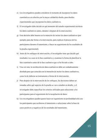 15
e) Los investigadores pueden considerar el momento de incorporar los datos
cuantitativos en relación con la mayor calidad de diseño, para diseños
experimentales que incorporan los datos cualitativos.
f) El investigador debe decidir en qué momento del estudio experimental recolecta
los datos cualitativos (antes, durante o después de la intervención).
g) Esta decisión debe basarse en la intención de incluir los datos cualitativos (por
ejemplo, para dar forma a la intervención, para explicar el proceso de los
participantes durante el tratamiento, o hacer un seguimiento de los resultados de
la prueba experimental).
h) Antes de los enfoques de intervención, el investigador tiene que decidir qué
resultados va a usar en la fase cuantitativa y examinar la forma de planificar la
fase cuantitativa antes de la fase cualitativa que se ha llevado a cabo.
i) Una vez más, la recolección de datos cualitativos debe ser cuidadosamente
diseñada para que coincida con la intención de incluir los datos cualitativos,
como la de elaborar un instrumento o forma de la intervención.
j) Para después de la intervención de los enfoques, las decisiones deben ser
tomadas sobre qué aspectos de la prueba se van a estudiar en detalle, y el
investigador debe especificar los criterios utilizados para seleccionar a los
participantes para el seguimiento de la recopilación de datos.
k) Los investigadores pueden querer hacer un seguimiento en profundidad sólo con
los participantes que recibieron el tratamiento o seleccionar sobre la base de
casos positivos y negativos de los resultados del tratamiento.
 