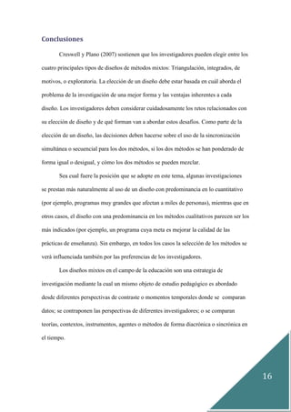 16
Conclusiones
Creswell y Plano (2007) sostienen que los investigadores pueden elegir entre los
cuatro principales tipos de diseños de métodos mixtos: Triangulación, integrados, de
motivos, o exploratoria. La elección de un diseño debe estar basada en cuál aborda el
problema de la investigación de una mejor forma y las ventajas inherentes a cada
diseño. Los investigadores deben considerar cuidadosamente los retos relacionados con
su elección de diseño y de qué forman van a abordar estos desafíos. Como parte de la
elección de un diseño, las decisiones deben hacerse sobre el uso de la sincronización
simultánea o secuencial para los dos métodos, si los dos métodos se han ponderado de
forma igual o desigual, y cómo los dos métodos se pueden mezclar.
Sea cual fuere la posición que se adopte en este tema, algunas investigaciones
se prestan más naturalmente al uso de un diseño con predominancia en lo cuantitativo
(por ejemplo, programas muy grandes que afectan a miles de personas), mientras que en
otros casos, el diseño con una predominancia en los métodos cualitativos parecen ser los
más indicados (por ejemplo, un programa cuya meta es mejorar la calidad de las
prácticas de enseñanza). Sin embargo, en todos los casos la selección de los métodos se
verá influenciada también por las preferencias de los investigadores.
Los diseños mixtos en el campo de la educación son una estrategia de
investigación mediante la cual un mismo objeto de estudio pedagógico es abordado
desde diferentes perspectivas de contraste o momentos temporales donde se comparan
datos; se contraponen las perspectivas de diferentes investigadores; o se comparan
teorías, contextos, instrumentos, agentes o métodos de forma diacrónica o sincrónica en
el tiempo.
 