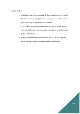 17
Actividades
1. ¿Cuál de los cuatro tipos principales de diseño se utilizará en su estudio?
Escriba un resumen de un párrafo que identifique a este diseño, defina el
peso, la mezcla y la justificación de su elección.
2. ¿Qué desafíos se relacionan con su diseño? Escriba un párrafo que trata
sobre los desafíos que usted anticipa que ocurrirán con su diseño y cómo
podría hacerles frente.
3. Dibuje un diagrama de los procedimientos que va a utilizar, siguiendo
uno de los cuatro tipos de diseños analizados en esta lectura.
 