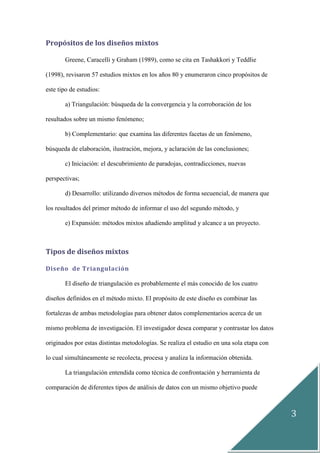 3
Propósitos de los diseños mixtos
Greene, Caracelli y Graham (1989), como se cita en Tashakkori y Teddlie
(1998), revisaron 57 estudios mixtos en los años 80 y enumeraron cinco propósitos de
este tipo de estudios:
a) Triangulación: búsqueda de la convergencia y la corroboración de los
resultados sobre un mismo fenómeno;
b) Complementario: que examina las diferentes facetas de un fenómeno,
búsqueda de elaboración, ilustración, mejora, y aclaración de las conclusiones;
c) Iniciación: el descubrimiento de paradojas, contradicciones, nuevas
perspectivas;
d) Desarrollo: utilizando diversos métodos de forma secuencial, de manera que
los resultados del primer método de informar el uso del segundo método, y
e) Expansión: métodos mixtos añadiendo amplitud y alcance a un proyecto.
Tipos de diseños mixtos
Diseño de Triangulación
El diseño de triangulación es probablemente el más conocido de los cuatro
diseños definidos en el método mixto. El propósito de este diseño es combinar las
fortalezas de ambas metodologías para obtener datos complementarios acerca de un
mismo problema de investigación. El investigador desea comparar y contrastar los datos
originados por estas distintas metodologías. Se realiza el estudio en una sola etapa con
lo cual simultáneamente se recolecta, procesa y analiza la información obtenida.
La triangulación entendida como técnica de confrontación y herramienta de
comparación de diferentes tipos de análisis de datos con un mismo objetivo puede
 