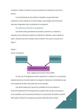 4
contribuir a validar un estudio de encuesta y potenciar las conclusiones que de él se
derivan.
Lo más interesante de este modelo es triangular o recoger datos tanto
cuantitativos como cualitativos, al mismo tiempo, y para integrar las dos formas de
datos para comprender mejor un problema de investigación.
Procedimientos del diseño de triangulación
Este diseño utiliza generalmente los métodos cuantitativos y cualitativos
separados como medio para compensar las deficiencias inherentes, aprovechando los
puntos fuertes de uno de los métodos sobre el método. Tal y como se muestra en la
figura 1.
Figura 1.
Diseño Triangulado.
Nota: Adaptado de Creswell y Plano (2007)
En este caso, la recopilación de datos cuantitativos y cualitativos, es concurrente,
pasando durante una fase del estudio de investigación. Idealmente, la prioridad sería que
esta recopilación de datos fuese igual entre los dos métodos.
Este diseño integra por lo general los resultados de los dos métodos en
la fase de interpretación. Esta interpretación ya puede tomar nota de la convergencia
de los resultados como una manera de fortalecer el conocimiento del estudio y también
debe explicar la falta de convergencia que pueda resultar del mismo estudio.
Interpretación basada en los resultados
CUANTITATIVO + CUALITATIVO
CUANTITATIVO CUALITATIVO
 