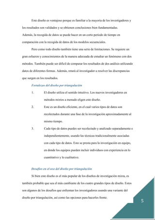 5
Este diseño es ventajoso porque es familiar a la mayoría de los investigadores y
los resultados son validados y se obtienen conclusiones bien fundamentadas.
Además, la recogida de datos se puede hacer en un corto período de tiempo en
comparación con la recogida de datos de los modelos secuenciales.
Pero como todo diseño también tiene una serie de limitaciones. Se requiere un
gran esfuerzo y conocimientos de la manera adecuada de estudiar un fenómeno con dos
métodos. También puede ser difícil de comparar los resultados de dos análisis utilizando
datos de diferentes formas. Además, retará al investigador a resolver las discrepancias
que surgen en los resultados.
Fortalezas del diseño por triangulación
1. El diseño utiliza el sentido intuitivo. Los nuevos investigadores en
métodos mixtos a menudo eligen este diseño.
2. Este es un diseño eficiente, en el cual varios tipos de datos son
recolectados durante una fase de la investigación aproximadamente al
mismo tiempo.
3. Cada tipo de datos puedes ser recolectado y analizado separadamente e
independientemente, usando las técnicas tradicionalmente asociadas
con cada tipo de datos. Esto se presta para la investigación en equipo,
en donde los equipos pueden incluir individuos con experiencia en lo
cuantitativo y lo cualitativo.
Desafíos en el uso del diseño por triangulación
Si bien este diseño es el más popular de los diseños de investigación mixta, es
también probable que sea el más cambiante de los cuatro grandes tipos de diseño. Estos
son algunos de los desafíos que enfrentan los investigadores usando una variante del
diseño por triangulación, así como las opciones para hacerles frente.
 