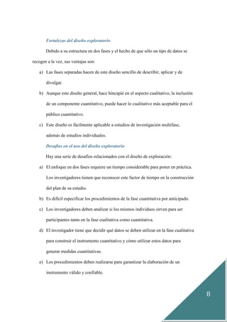 8
Fortalezas del diseño exploratorio
Debido a su estructura en dos fases y el hecho de que sólo un tipo de datos se
recogen a la vez, sus ventajas son:
a) Las fases separadas hacen de este diseño sencillo de describir, aplicar y de
divulgar.
b) Aunque este diseño general, hace hincapié en el aspecto cualitativo, la inclusión
de un componente cuantitativo, puede hacer lo cualitativo más aceptable para el
público cuantitativo.
c) Este diseño es fácilmente aplicable a estudios de investigación multifase,
además de estudios individuales.
Desafíos en el uso del diseño exploratorio
Hay una serie de desafíos relacionados con el diseño de exploración:
a) El enfoque en dos fases requiere un tiempo considerable para poner en práctica.
Los investigadores tienen que reconocer este factor de tiempo en la construcción
del plan de su estudio.
b) Es difícil especificar los procedimientos de la fase cuantitativa por anticipado.
c) Los investigadores deben analizar si los mismos individuos sirven para ser
participantes tanto en la fase cualitativa como cuantitativa.
d) El investigador tiene que decidir qué datos se deben utilizar en la fase cualitativa
para construir el instrumento cuantitativo y cómo utilizar estos datos para
generar medidas cuantitativas.
e) Los procedimientos deben realizarse para garantizar la elaboración de un
instrumento válido y confiable.
 