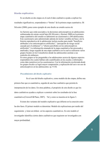 9
Diseño explicativo
Es un diseño en dos etapas en el cual el dato cualitativo ayuda a explicar los
resultados significativos, sorprendentes o “límites” de la primera etapa cuantitativa. Di
Silvestre (2008), pone como ejemplo de este diseño un estudio acerca de
los factores que están asociados a la decisiones anticonceptivas en adolescentes
embarazadas de estrato social bajo (Di Silvestre y Streiner 2000) en la primera
etapa cuantitativa del estudio se administró un cuestionario a 260 adolescentes.
Este cuestionario auto administrado además de incluir variables de base y de la
historia reproductiva de la adolescente incluía escalas para medir “beneficios
atribuidos a los anticonceptivos artificiales”, “percepción de riesgo social
causado por el embarazo” y “efectos percibidos en los anticonceptivos
artificiales”. La información emanada de la etapa cuantitativa fue procesada y
analizada y luego seguida de una etapa cualitativa en la cual se realizaron varios
grupos focales en los Consultorios donde las adolescentes asistían a sus
controles de embarazo.
En estos grupos se les preguntaba a las adolescentes acerca de algunos aspectos
respondidos (los cuales habían sido cuantificados en las escalas e informados
como dato numérico) en los cuestionarios. Con la información recolectada desde
los grupos focales se logró mayor comprensión y explicación del uso o no uso de
anticonceptivos en las adolescentes. (p. 9-10)
Procedimientos del diseño explicativo
En el caso del diseño explicativo, como modelo de dos etapas, define una
primera fase que es cuantitativa, seguida de una fase cualitativa que permita la
interpretación de los datos. En otras palabras, el propósito de este diseño es que los
datos cualitativos ayuden a explicar o construir sobre los resultados de la fase
cuantitativa (Creswell & Plano, 2007). Tal y como se muestra en la figura 3.
Existen dos variantes del modelo explicativo que difieren en la conexión entre
las dos fases. El primer modelo se denomina: Modelo de explicaciones por medio del
seguimiento y tiene un énfasis en los aspectos cuantitativos. En este modelo el
investigador identifica ciertos datos cualitativos que requieren ser investigados con
mayor profundidad.
 
