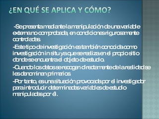 -Se presenta mediante la manipulación de una variable externa no comprobada, en condiciones rigurosamente controladas. -Este tipo de investigación es también conocida como investigación in situ ya que se realiza en el propio sitio donde se encuentra el objeto de estudio.  -Cuando los datos se recogen directamente de la realidad se les denominan primarios. -Por tanto, es una situación provocada por el investigador para introducir determinadas variables de estudio manipuladas por él. 