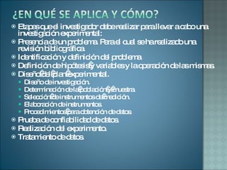 Etapas que el investigador debe realizar para llevar a cabo una investigación experimental: Presencia de un problema. Para el cual se ha realizado una revisión bibliográfica. Identificación y definición del problema. Definición de hipótesis y variables y la operación de las mismas. Diseño del plan experimental. Diseño de investigación. Determinación de la población y muestra. Selección de instrumentos de medición. Elaboración de instrumentos. Procedimientos para obtención de datos. Prueba de confiabilidad de datos. Realización del experimento. Tratamiento de datos.  