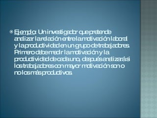 Ejemplo : Un investigador que pretende analizar la relación entre la motivación laboral y la productividad en un grupo de trabajadores. Primero debe medir la motivación y la productividad de cada uno, después analizará si los trabajadores con mayor motivación son o no los más productivos.  