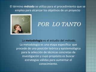 La  metodología  es el estudio del método. La metodología es una etapa específica  que procede de una posición teórica y epistemológica para la selección de técnicas concretas de investigación y cuyo propósito es buscar estrategias válidas para aumentar el conocimiento . El término  método  se utiliza para el procedimiento que se emplea para alcanzar los objetivos de un proyecto POR  LO TANTO 