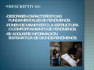 DESCRIPTIVAS: -DESCRIBEN CARACTERÍSTICAS FUNDAMENTALES DE FENÓMENOS. -PONEN DE MANIFIESTO LA ESTRUCTURA O COMPORTAMIENTO DE FENÓMENOS. -SE ADQUIERE INFORMACIÓN SISTEMÁTICA DE DICHOS FENÓMENOS. 