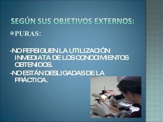 PURAS: -NO PERSIGUEN LA UTILIZACIÓN INMEDIATA DE LOS CONOCIMIENTOS OBTENIDOS. -NO ESTÁN DESLIGADAS DE LA PRÁCTICA. 