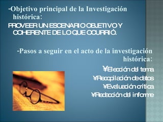 -Objetivo principal de la Investigación  histórica: PROVEER UN ESCENARIO OBJETIVO Y COHERENTE DE LO QUE OCURRIÓ.  -Pasos a seguir en el acto de la investigación histórica: •  Elección del tema •  Recopilación de datos •  Evaluación crítica •  Redacción del informe 