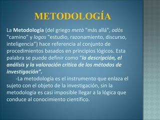 La  Metodología  (del griego  metà  "más allá",  odòs  "camino" y  logos  "estudio, razonamiento, discurso, inteligencia”) hace referencia al conjunto de procedimientos basados en principios lógicos. Esta palabra se puede definir como “ la descripción, el análisis y la valoración critica de los métodos de investigación”. -La metodología es el instrumento que enlaza el sujeto con el objeto de la investigación, sin la metodología es casi imposible llegar a la lógica que conduce al conocimiento científico. METODOLOGÍA 