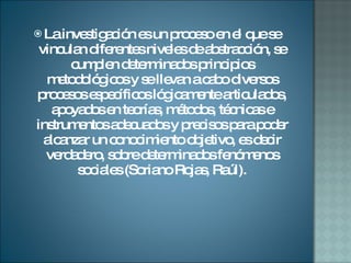 La investigación es un proceso en el que se vinculan diferentes niveles de abstracción, se cumplen determinados principios metodológicos y se llevan a cabo diversos procesos específicos lógicamente articulados, apoyados en teorías, métodos, técnicas e instrumentos adecuados y precisos para poder alcanzar un conocimiento objetivo, es decir verdadero, sobre determinados fenómenos sociales (Soriano Rojas, Raúl). 