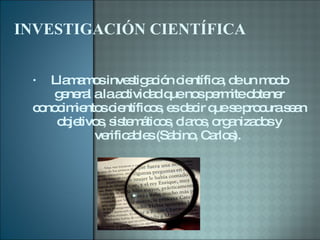 INVESTIGACIÓN CIENTÍFICA Llamamos investigación científica, de un modo general a la actividad que nos permite obtener conocimientos científicos, es decir que se procura sean objetivos, sistemáticos, claros, organizados y verificables (Sabino, Carlos).  