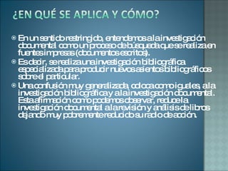 En un sentido restringido, entendemos a la investigación documental como un proceso de búsqueda que se realiza en fuentes impresas (documentos escritos).  Es decir, se realiza una investigación bibliográfica especializada para producir nuevos asientos bibliográficos sobre el particular. Una confusión muy generalizada, coloca como iguales, a la investigación bibliográfica y a la investigación documental. Esta afirmación como podemos observar, reduce la investigación documental a la revisión y análisis de libros dejando muy pobremente reducido su radio de acción.  