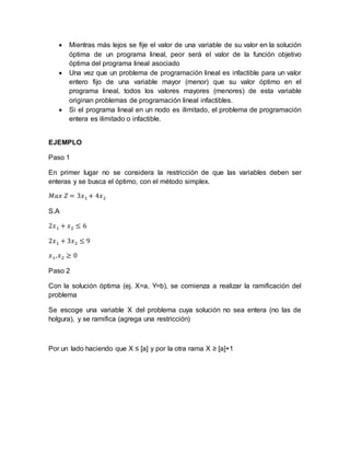  Mientras más lejos se fije el valor de una variable de su valor en la solución
óptima de un programa lineal, peor será el valor de la función objetivo
óptima del programa lineal asociado
 Una vez que un problema de programación lineal es infactible para un valor
entero fijo de una variable mayor (menor) que su valor óptimo en el
programa lineal, todos los valores mayores (menores) de esta variable
originan problemas de programación lineal infactibles.
 Si el programa lineal en un nodo es ilimitado, el problema de programación
entera es ilimitado o infactible.
EJEMPLO
Paso 1
En primer lugar no se considera la restricción de que las variables deben ser
enteras y se busca el óptimo, con el método simplex.
𝑀𝑎𝑥 𝑍 = 3𝑥1 + 4𝑥2
S.A
2𝑥1 + 𝑥2 ≤ 6
2𝑥1 + 3𝑥2 ≤ 9
𝑥1, 𝑥2 ≥ 0
Paso 2
Con la solución óptima (ej. X=a, Y=b), se comienza a realizar la ramificación del
problema
Se escoge una variable X del problema cuya solución no sea entera (no las de
holgura), y se ramifica (agrega una restricción)
Por un lado haciendo que X ≤ [a] y por la otra rama X ≥ [a]+1
 