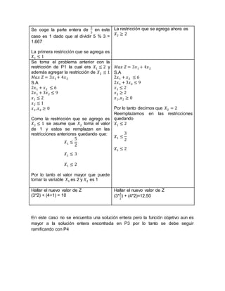 Se coge la parte entera de
5
3
en este
caso es 1 dado que al dividir 5 % 3 =
1.667
La primera restricción que se agrega es
𝑋1 ≤ 1
La restricción que se agrega ahora es
𝑋2 ≥ 2
Se toma el problema anterior con la
restricción de P1 la cual era 𝑋1 ≤ 2 y
además agregar la restricción de 𝑋2 ≤ 1
𝑀𝑎𝑥 𝑍 = 3𝑥1 + 4𝑥2
S.A
2𝑥1 + 𝑥2 ≤ 6
2𝑥1 + 3𝑥2 ≤ 9
𝑥1 ≤ 2
𝑥2 ≤ 1
𝑥1, 𝑥2 ≥ 0
Como la restricción que se agrego es
𝑋2 ≤ 1 se asume que 𝑋2 toma el valor
de 1 y estos se remplazan en las
restricciones anteriores quedando que:
𝑋1 ≤
5
2
𝑋1 ≤ 3
𝑋1 ≤ 2
Por lo tanto el valor mayor que puede
tomar la variable 𝑋1 es 2 y 𝑋2 es 1
𝑀𝑎𝑥 𝑍 = 3𝑥1 + 4𝑥2
S.A
2𝑥1 + 𝑥2 ≤ 6
2𝑥1 + 3𝑥2 ≤ 9
𝑥1 ≤ 2
𝑥2 ≥ 2
𝑥1, 𝑥2 ≥ 0
Por lo tanto decimos que 𝑋2 = 2
Reemplazamos en las restricciones
quedando
𝑋1 ≤ 2
𝑋1 ≤
3
2
𝑋1 ≤ 2
Hallar el nuevo valor de Z
(3*2) + (4+1) = 10
Hallar el nuevo valor de Z
(3*
3
2
) + (4*2)=12.50
En este caso no se encuentra una solución entera pero la función objetivo aun es
mayor a la solución entera encontrada en P3 por lo tanto se debe seguir
ramificando con P4
 