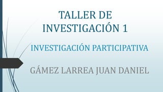 INVESTIGACIÓN PARTICIPATIVA
GÁMEZ LARREA JUAN DANIEL
TALLER DE
INVESTIGACIÓN 1
 