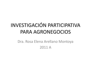 INVESTIGACIÓN PARTICIPATIVA PARA AGRONEGOCIOS Dra. Rosa Elena Arellano Montoya 2011 A 
