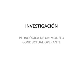 INVESTIGACIÓN
PEDAGÓGICA DE UN MODELO
CONDUCTUAL OPERANTE
 