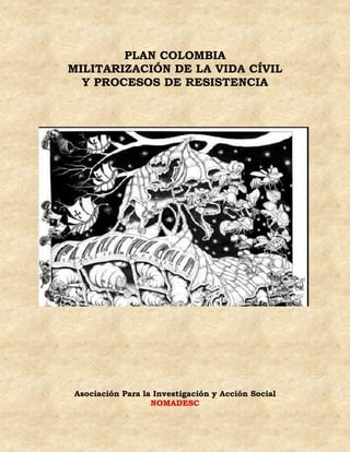 PLAN COLOMBIA
MILITARIZACIÓN DE LA VIDA CÍVIL
  Y PROCESOS DE RESISTENCIA




Asociación Para la Investigación y Acción Social
                  NOMADESC
 