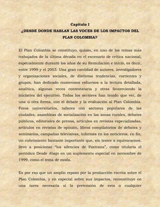 Capítulo I
 ¿DESDE DONDE HABLAN LAS VOCES DE LOS IMPACTOS DEL
                            PLAN COLOMBIA?


El Plan Colombia se constituyo, quizás, en uno de los temas más
trabajados de la última década en el escenario de crítica nacional,
especialmente durante los años de su formulación e inicio, es decir,
entre 1999 y el 2003. Una gran cantidad de autores, investigadores
y organizaciones sociales, de distintas tendencias, corrientes y
grupos, han dedicado numerosos esfuerzos a la lectura detallada,
analítica, algunas veces contestataria y otras favoreciendo la
iniciativa del ejecutivo. Todos los sectores han tenido que ver, de
una u otra forma, con el debate y la evaluación al Plan Colombia.
Foros    universitarios,    talleres   con   sectores    populares    de   las
ciudades, asambleas de socialización en las zonas rurales, debates
públicos, editoriales de prensa, artículos en revistas especializadas,
artículos en revistas de opinión, libros compilatorios de debates y
seminarios, campañas televisivas, informes en los noticieros, en fin,
un cubrimiento bastante importante que, sin temor a equivocarnos,
llevó a posicionar “los silencios de Pastrana”, como titularía el
periódico Desde Abajo en un suplemento especial en noviembre de
1999, como el tema de moda.


Es por eso que un amplio repaso por la producción escrita sobre el
Plan Colombia, y en especial sobre sus impactos, reconstituye en
una     tarea   necesaria   si   la    pretensión   de   esta   o   cualquier
 
