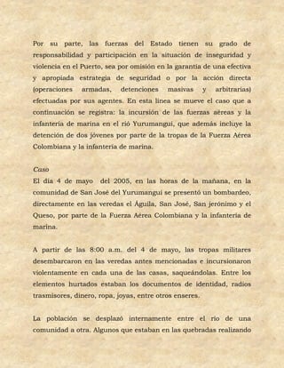 Por su    parte, las    fuerzas del Estado     tienen su      grado de
responsabilidad y participación en la situación de inseguridad y
violencia en el Puerto, sea por omisión en la garantía de una efectiva
y apropiada estrategia de seguridad o por la acción directa
(operaciones   armadas,     detenciones    masivas       y   arbitrarias)
efectuadas por sus agentes. En esta línea se mueve el caso que a
continuación se registra: la incursión de las fuerzas aéreas y la
infantería de marina en el rió Yurumanguí, que además incluye la
detención de dos jóvenes por parte de la tropas de la Fuerza Aérea
Colombiana y la infantería de marina.


Caso
El día 4 de mayo       del 2005, en las horas de la mañana, en la
comunidad de San José del Yurumanguí se presentó un bombardeo,
directamente en las veredas el Águila, San José, San jerónimo y el
Queso, por parte de la Fuerza Aérea Colombiana y la infantería de
marina.


A partir de las 8:00 a.m. del 4 de mayo, las tropas militares
desembarcaron en las veredas antes mencionadas e incursionaron
violentamente en cada una de las casas, saqueándolas. Entre los
elementos hurtados estaban los documentos de identidad, radios
trasmisores, dinero, ropa, joyas, entre otros enseres.


La población se desplazó internamente entre el río de una
comunidad a otra. Algunos que estaban en las quebradas realizando
 