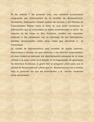 El día sábado 7 del presente mes, una comisión humanitaria
compuesta por funcionarios de la alcaldía de Buenaventura,
Personería, Defensoría, Comité Andino de servicio y del Proceso de
Comunidades Negras visitó la zona, la cual pudo corroborar la
información que la comunidad ya había suministrado, es decir, los
saqueos de las casas en San Jerónimo, heridos con esquirlas,
maltrato a las cementera con el aterrizaje de los helicópteros,
familias atemorizadas, entre otras cosas que afectaron a          la
comunidad.
La ciudad de Buenaventura está cansada de tantas muertes,
detenciones y abusos sin que capturen a los directos responsables,
en esta ciudad se asesinan sin discriminación personas de la zona
urbana y la zona rural; si el Estado es el responsable de garantizar
los derechos humanos, la gente hoy se pregunta ¿Qué pasa con la
ciudad de Buenaventura? ¿Será que en Buenaventura van a acabar
toda la juventud sin que las autoridades y la     nación condenen
estos asesinatos?
 