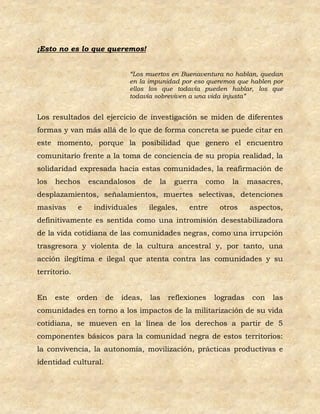 ¡Esto no es lo que queremos!


                             “Los muertos en Buenaventura no hablan, quedan
                             en la impunidad por eso queremos que hablen por
                             ellos los que todavía pueden hablar, los que
                             todavía sobreviven a una vida injusta”


Los resultados del ejercicio de investigación se miden de diferentes
formas y van más allá de lo que de forma concreta se puede citar en
este momento, porque la posibilidad que genero el encuentro
comunitario frente a la toma de conciencia de su propia realidad, la
solidaridad expresada hacia estas comunidades, la reafirmación de
los   hechos      escandalosos      de   la    guerra   como    la     masacres,
desplazamientos, señalamientos, muertes selectivas, detenciones
masivas       e    individuales      ilegales,      entre    otros     aspectos,
definitivamente es sentida como una intromisión desestabilizadora
de la vida cotidiana de las comunidades negras, como una irrupción
trasgresora y violenta de la cultura ancestral y, por tanto, una
acción ilegítima e ilegal que atenta contra las comunidades y su
territorio.


En    este    orden   de   ideas,    las      reflexiones   logradas    con   las
comunidades en torno a los impactos de la militarización de su vida
cotidiana, se mueven en la línea de los derechos a partir de 5
componentes básicos para la comunidad negra de estos territorios:
la convivencia, la autonomía, movilización, prácticas productivas e
identidad cultural.
 