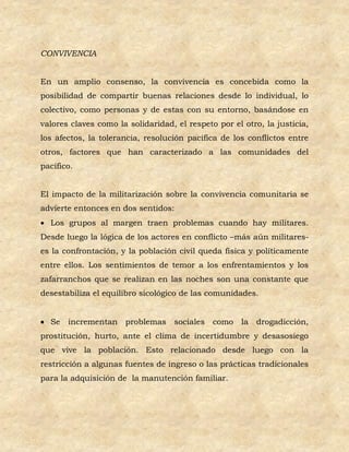 CONVIVENCIA


En un amplio consenso, la convivencia es concebida como la
posibilidad de compartir buenas relaciones desde lo individual, lo
colectivo, como personas y de estas con su entorno, basándose en
valores claves como la solidaridad, el respeto por el otro, la justicia,
los afectos, la tolerancia, resolución pacífica de los conflictos entre
otros, factores que han caracterizado a las comunidades del
pacífico.


El impacto de la militarización sobre la convivencia comunitaria se
advierte entonces en dos sentidos:
 Los grupos al margen traen problemas cuando hay militares.
Desde luego la lógica de los actores en conflicto –más aún militares-
es la confrontación, y la población civil queda física y políticamente
entre ellos. Los sentimientos de temor a los enfrentamientos y los
zafarranchos que se realizan en las noches son una constante que
desestabiliza el equilibro sicológico de las comunidades.


 Se   incrementan problemas sociales como           la drogadicción,
prostitución, hurto, ante el clima de incertidumbre y desasosiego
que vive la población. Esto relacionado desde luego con la
restricción a algunas fuentes de ingreso o las prácticas tradicionales
para la adquisición de la manutención familiar.
 