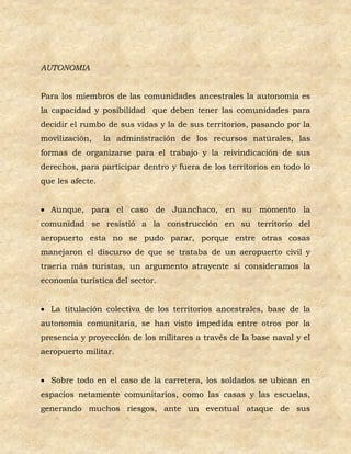 AUTONOMIA


Para los miembros de las comunidades ancestrales la autonomía es
la capacidad y posibilidad que deben tener las comunidades para
decidir el rumbo de sus vidas y la de sus territorios, pasando por la
movilización,     la administración de los recursos naturales, las
formas de organizarse para el trabajo y la reivindicación de sus
derechos, para participar dentro y fuera de los territorios en todo lo
que les afecte.


 Aunque, para el caso de Juanchaco, en su momento la
comunidad se resistió a la construcción en su territorio del
aeropuerto esta no se pudo parar, porque entre otras cosas
manejaron el discurso de que se trataba de un aeropuerto civil y
traería más turistas, un argumento atrayente si consideramos la
economía turística del sector.


 La titulación colectiva de los territorios ancestrales, base de la
autonomía comunitaria, se han visto impedida entre otros por la
presencia y proyección de los militares a través de la base naval y el
aeropuerto militar.


 Sobre todo en el caso de la carretera, los soldados se ubican en
espacios netamente comunitarios, como las casas y las escuelas,
generando muchos riesgos, ante un eventual ataque de sus
 