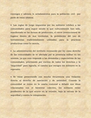 enemigos y además lo señalamientos para la población civil            por
parte de estos últimos.


 Las reglas de juego impuestas por los militares cohíben a las
comunidades para seguir siendo lo que culturalmente han sido,
manifestada en las formas de producción, el cierre (restricciones) de
lugares dentro de sus territorios, la prohibición del uso de
herramientas    tradicionalmente      utilizadas   para    la   practicas
productivas como la cacería.


 La administración del territorio reconocido por ley como derecho
de las comunidades se ve afectado por la presencia militar en los
mismos, ya que esta responde a las demandas y expectativas de las
comunidades, priorizando por encima de todos los derechos y la
“seguridad” para lograrla, el camino que escogen los militares es la
represión.


 Se viene presentando con mucha recurrencia una violación
directa al derecho de asociación y de intimidad. Cuando la
comunidad se reúne en la caseta comunal a debatir sus ideas
relacionadas   con   el   bienestar   colectivo,   los   militares   están
pendientes de lo que ocurre en la reunión, bajo la excusa de la
seguridad y contra la conspiración.
 